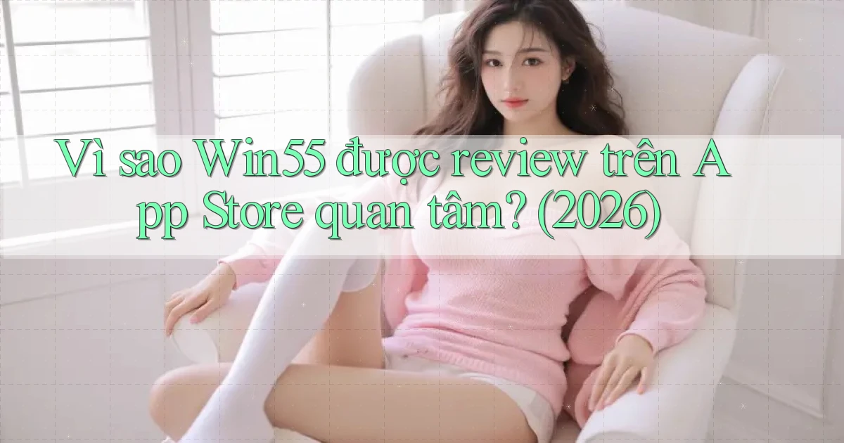 Vì sao Win55 được review trên App Store quan tâm (2026)