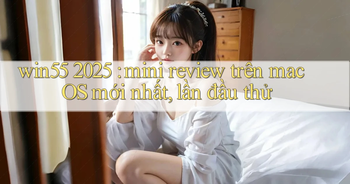 win55 2025 mini review trên macOS mới nhất, lần đầu thử