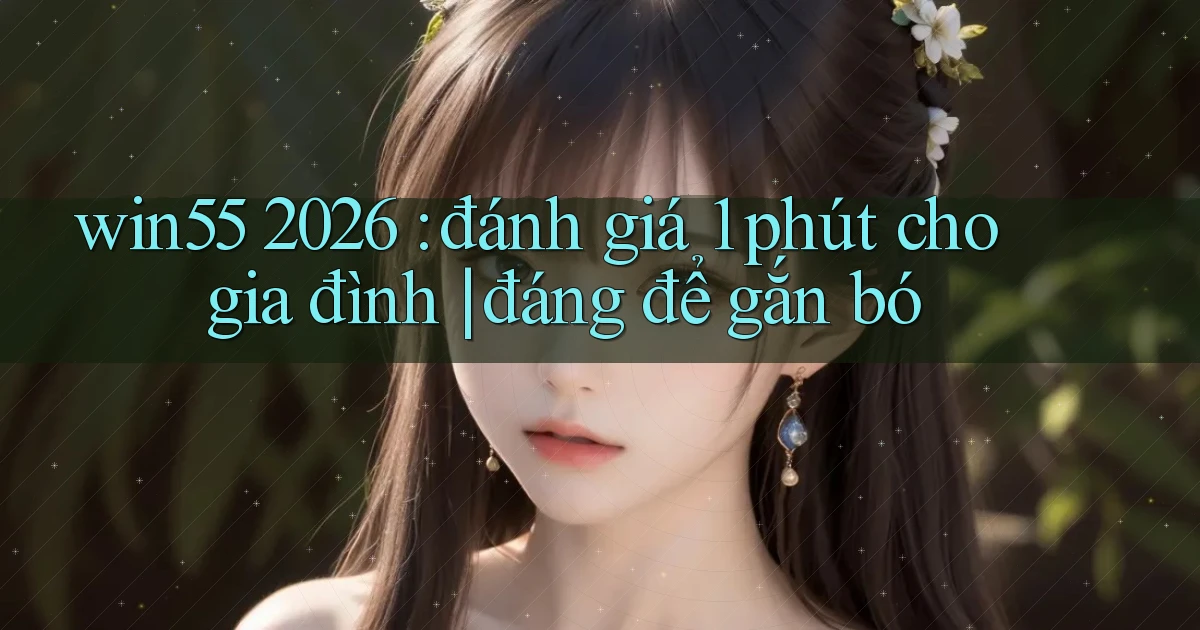 win55 2026 đánh giá 1 phút cho gia đình đáng để gắn bó