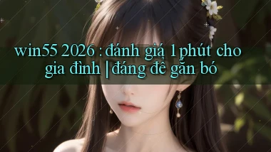 win55 2026 đánh giá 1 phút cho gia đình đáng để gắn bó