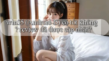 win55 (Android 15) có tốt không review đã được cập nhật