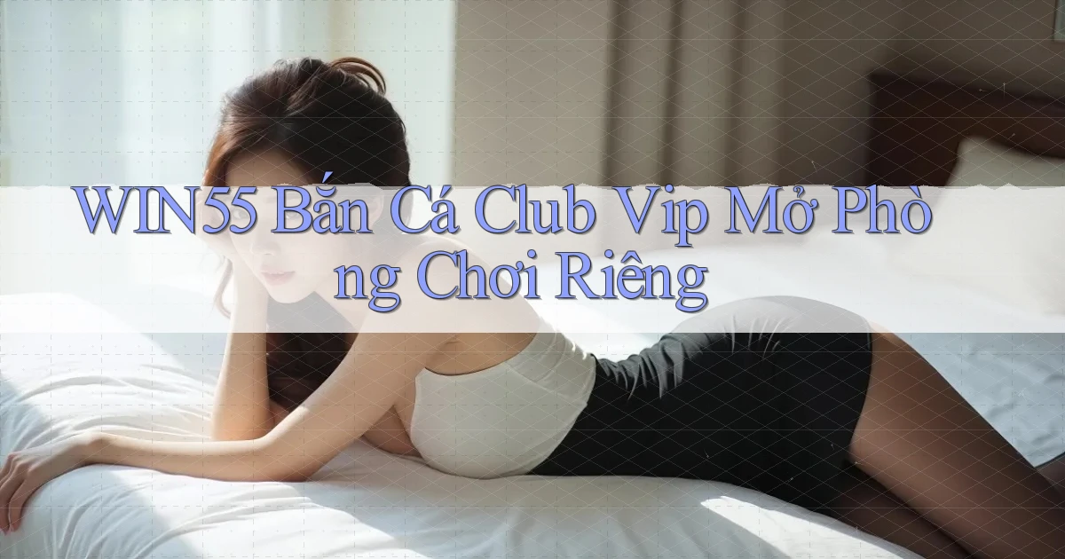 win55  bắn cá club vip mở phòng chơi riêng