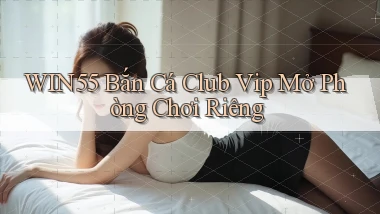 win55  bắn cá club vip mở phòng chơi riêng