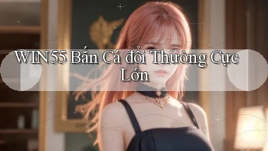 win55  bắn cá đổi thưởng cực lớn