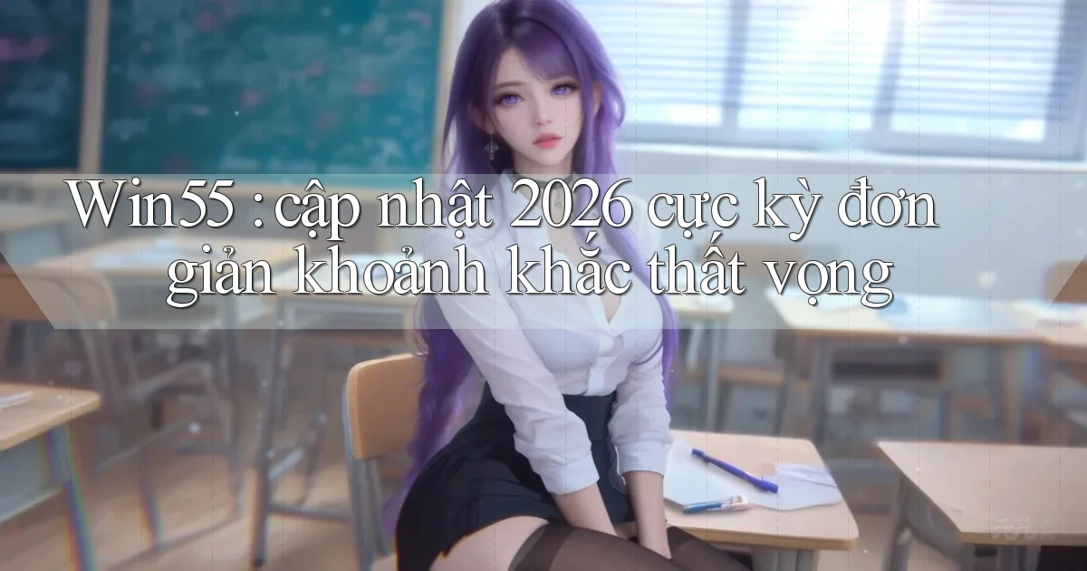 Win55 cập nhật 2026 cực kỳ đơn giản khoảnh khắc thất vọng