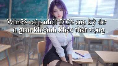 Win55 cập nhật 2026 cực kỳ đơn giản khoảnh khắc thất vọng