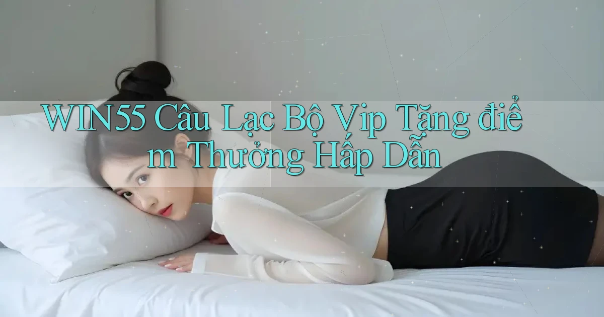 win55  câu lạc bộ vip tặng điểm thưởng hấp dẫn