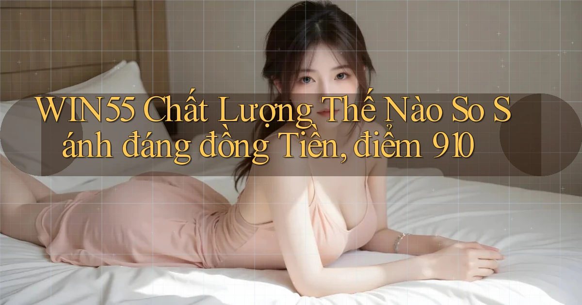 Win55 chất lượng thế nào so sánh đáng đồng tiền, điểm 910