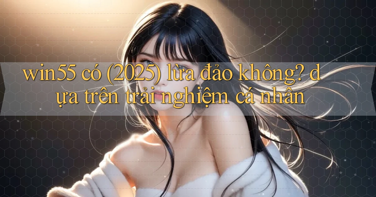 win55 có (2025) lừa đảo không dựa trên trải nghiệm cá nhân