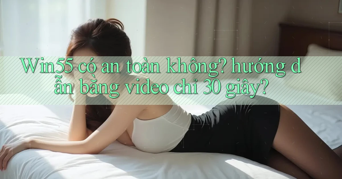Win55 có an toàn không hướng dẫn bằng video chỉ 30 giây