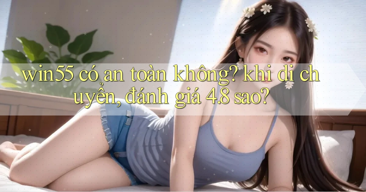 win55 có an toàn không khi di chuyển, đánh giá 4.8 sao