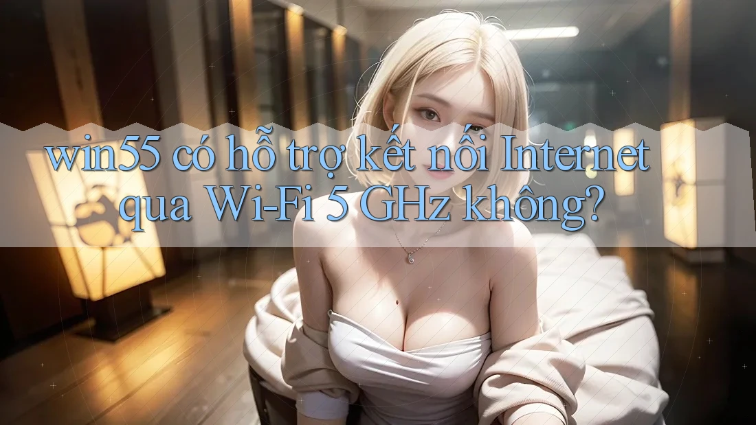 win55 có hỗ trợ kết nối Internet qua Wi-Fi 5 GHz không?