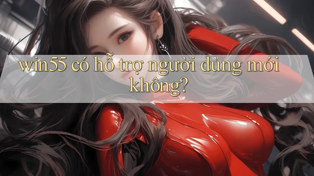 win55 có hỗ trợ người dùng mới không? win55 có hỗ trợ người dùng mới không?