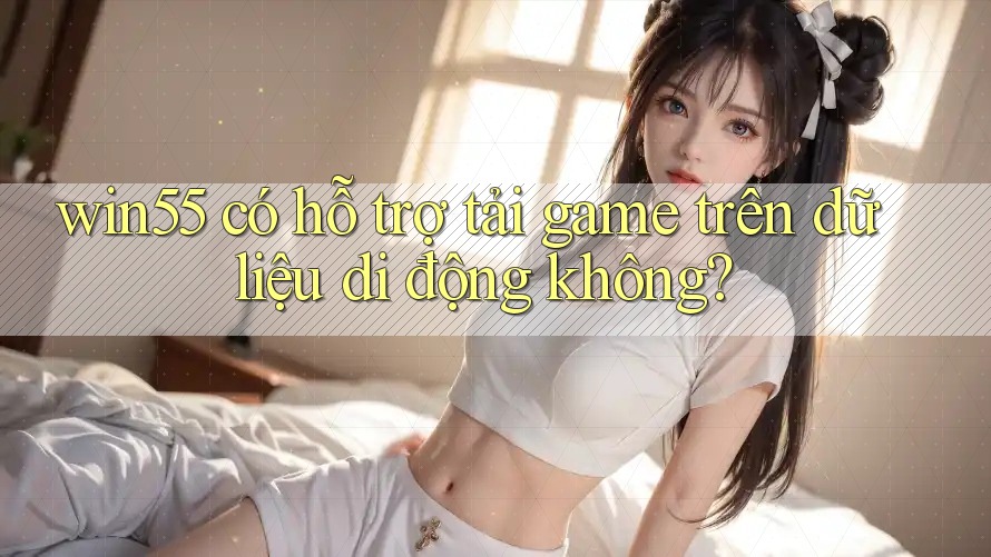 win55 có hỗ trợ tải game trên dữ liệu di động không? win55 có hỗ trợ tải game trên dữ liệu di động không?