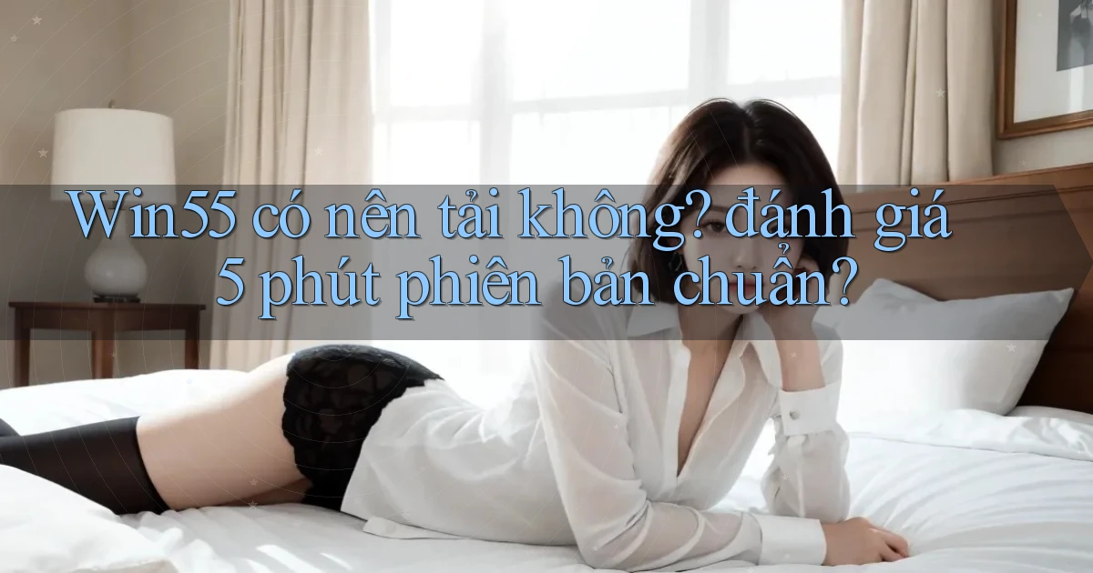 Win55 có nên tải không đánh giá 5 phút phiên bản chuẩn
