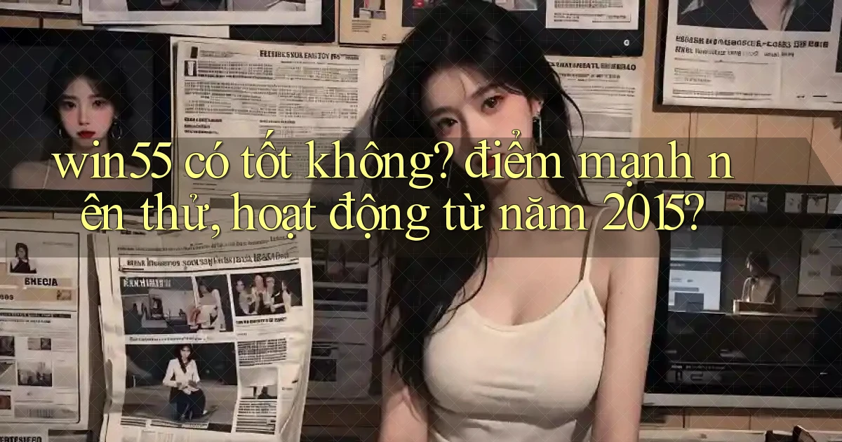 win55 có tốt không điểm mạnh nên thử, hoạt động từ năm 2015