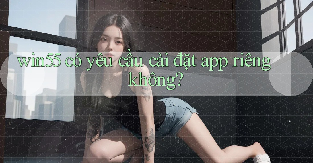win55 có yêu cầu cài đặt app riêng không? win55 có yêu cầu cài đặt app riêng không?