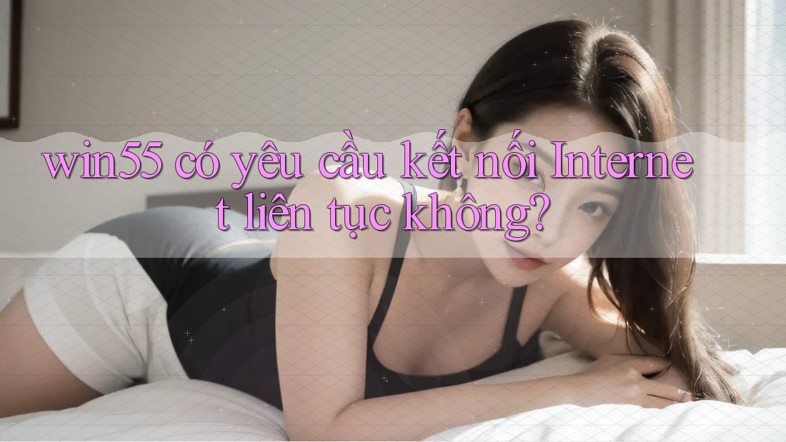 win55 có yêu cầu kết nối Internet liên tục không? win55 có yêu cầu kết nối Internet liên tục không?
