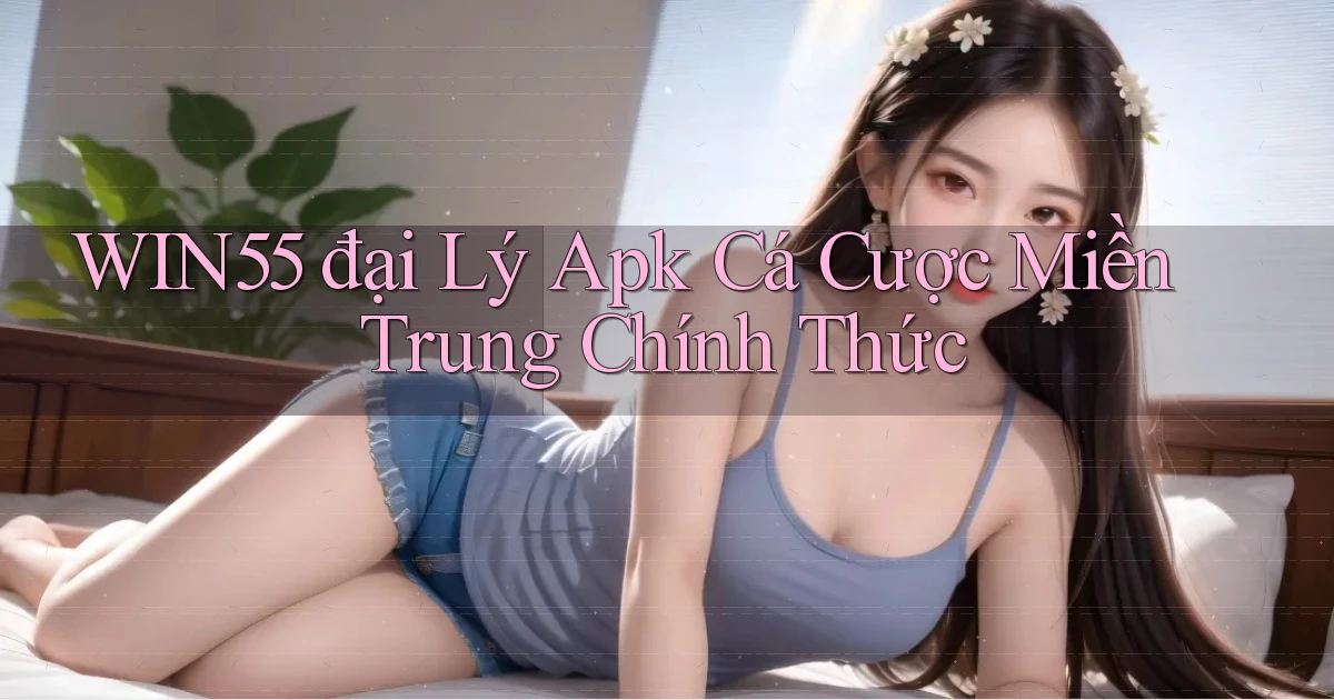 win55  đại lý apk cá cược miền trung chính thức