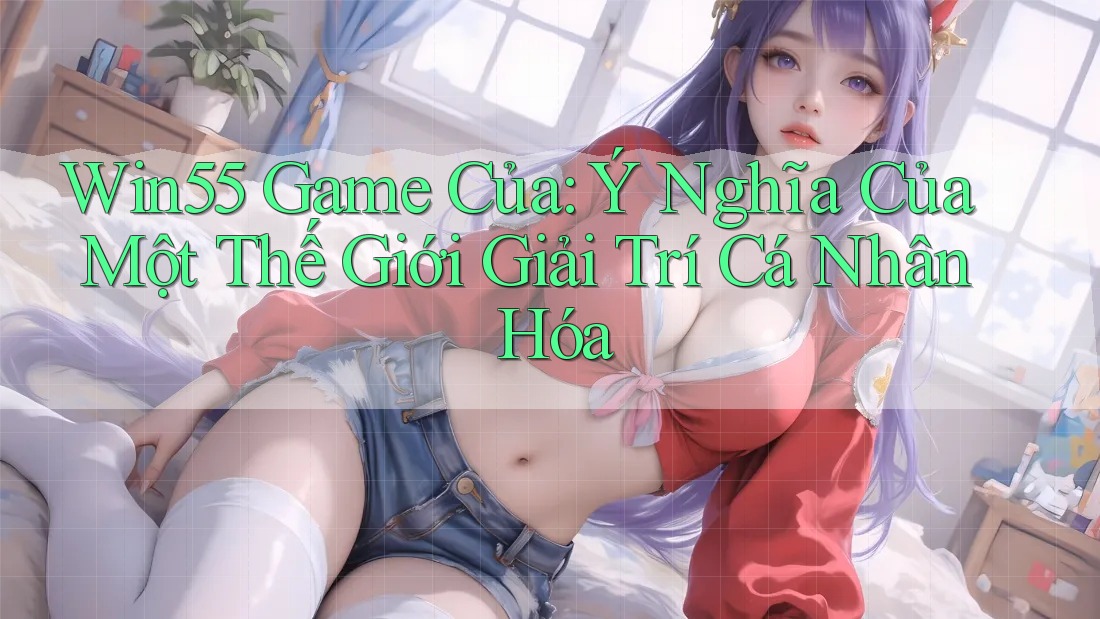 Win55 Game Của: Ý Nghĩa Của Một Thế Giới Giải Trí Cá Nhân Hóa Win55 Game Của: Ý Nghĩa Của Một Thế Giới Giải Trí Cá Nhân Hóa