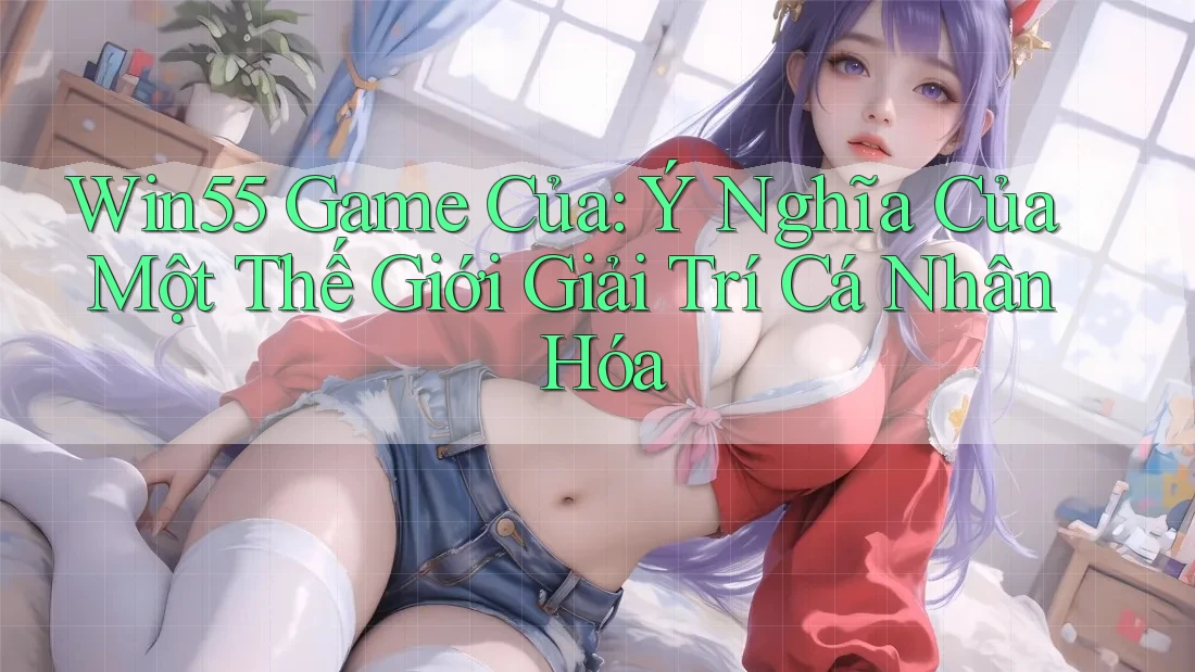 Win55 Game Của: Ý Nghĩa Của Một Thế Giới Giải Trí Cá Nhân Hóa Win55 Game Của: Ý Nghĩa Của Một Thế Giới Giải Trí Cá Nhân Hóa