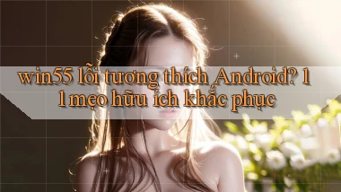 win55 lỗi tương thích Android 11 mẹo hữu ích khắc phục