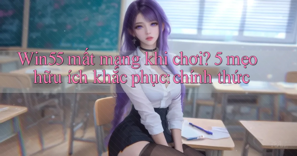 Win55 mất mạng khi chơi 5 mẹo hữu ích khắc phục chính thức