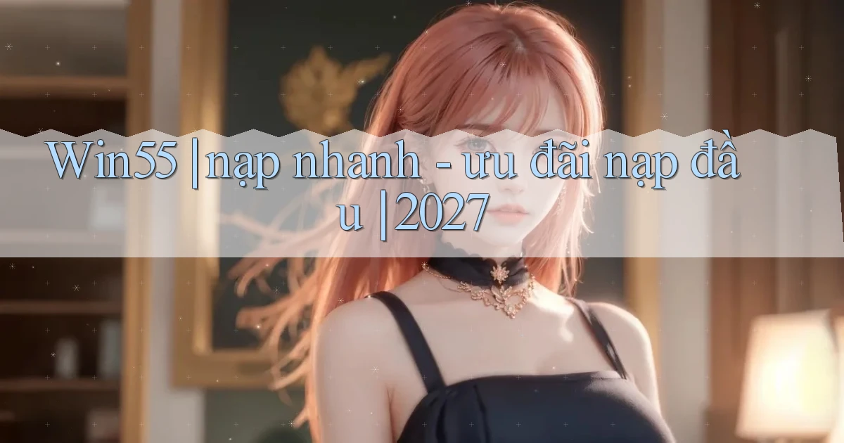 Win55 nạp nhanh   ưu đãi nạp đầu 2027