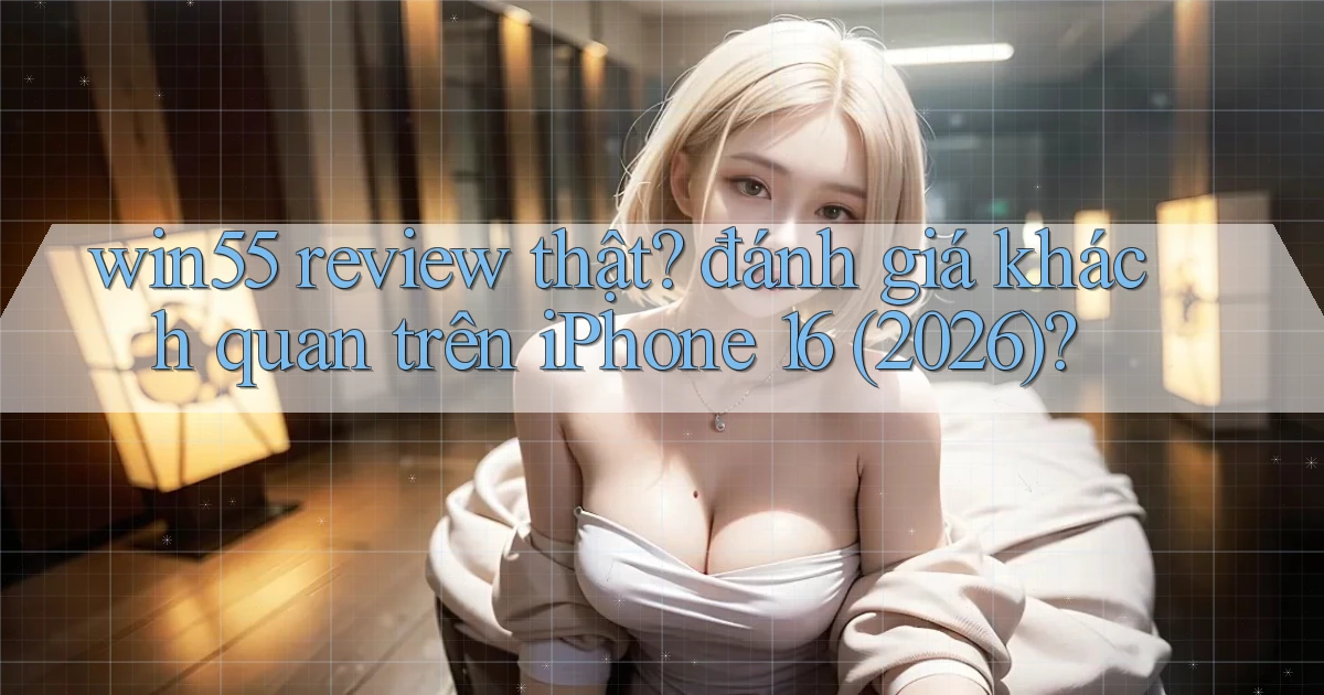 win55 review thật đánh giá khách quan trên iPhone 16 (2026)