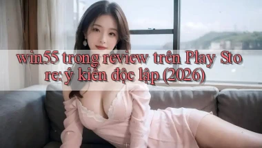 win55 trong review trên Play Store ý kiến độc lập (2026)