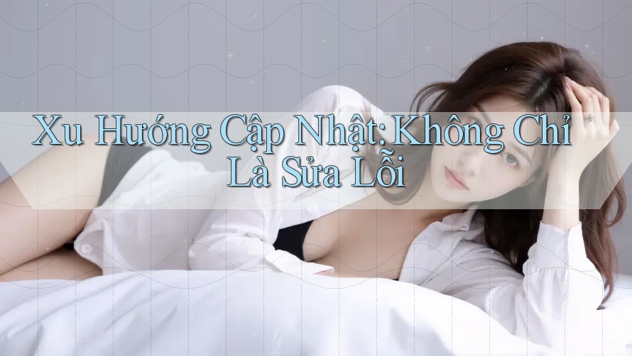 Xu Hướng Cập Nhật: Không Chỉ Là Sửa Lỗi Xu Hướng Cập Nhật: Không Chỉ Là Sửa Lỗi
