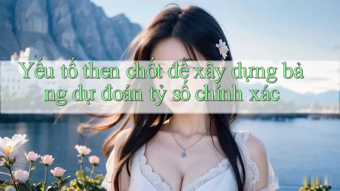 Yếu tố then chốt để xây dựng bảng dự đoán tỷ số chính xác Yếu tố then chốt để xây dựng bảng dự đoán tỷ số chính xác